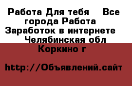 Работа Для тебя  - Все города Работа » Заработок в интернете   . Челябинская обл.,Коркино г.